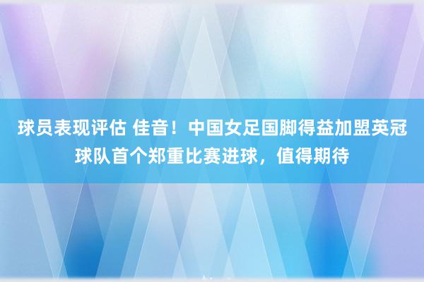 球员表现评估 佳音！中国女足国脚得益加盟英冠球队首个郑重比赛进球，值得期待