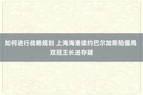 如何进行战略规划 上海海港续约巴尔加斯陷僵局 双冠王长进存疑