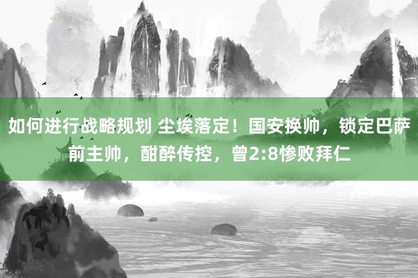 如何进行战略规划 尘埃落定！国安换帅，锁定巴萨前主帅，酣醉传控，曾2:8惨败拜仁