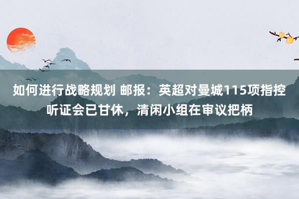 如何进行战略规划 邮报：英超对曼城115项指控听证会已甘休，清闲小组在审议把柄